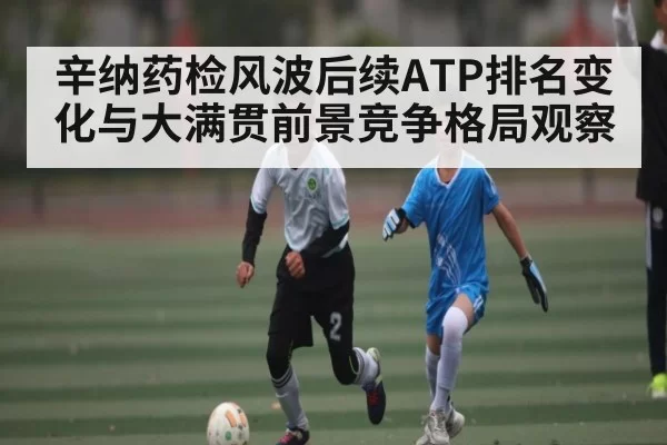辛纳药检风波后续ATP排名变化与大满贯前景竞争格局观察